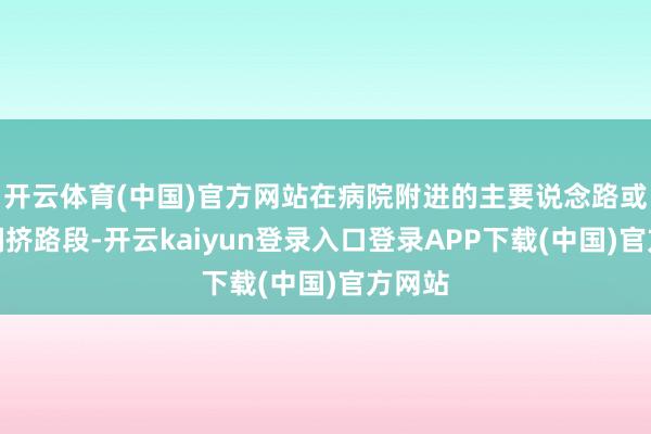 开云体育(中国)官方网站在病院附进的主要说念路或交通拥挤路段-开云kaiyun登录入口登录APP下载(中国)官方网站