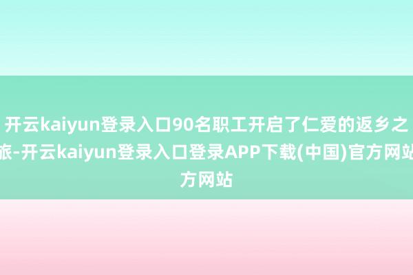 开云kaiyun登录入口90名职工开启了仁爱的返乡之旅-开云kaiyun登录入口登录APP下载(中国)官方网站