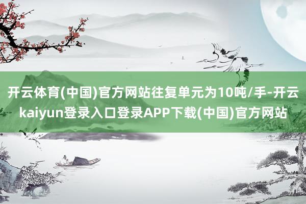开云体育(中国)官方网站往复单元为10吨/手-开云kaiyun登录入口登录APP下载(中国)官方网站
