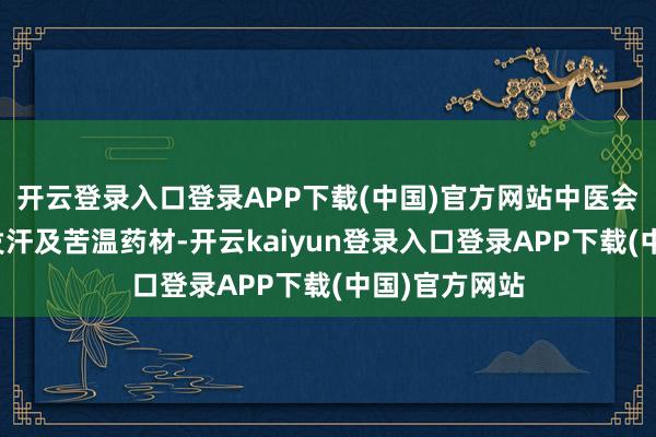 开云登录入口登录APP下载(中国)官方网站中医会愚弄芳醇、发汗及苦温药材-开云kaiyun登录入口登录APP下载(中国)官方网站