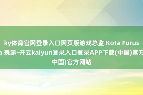 ky体育官网登录入口网页版游戏总监 Kota Furushima 表露-开云kaiyun登录入口登录APP下载(中国)官方网站