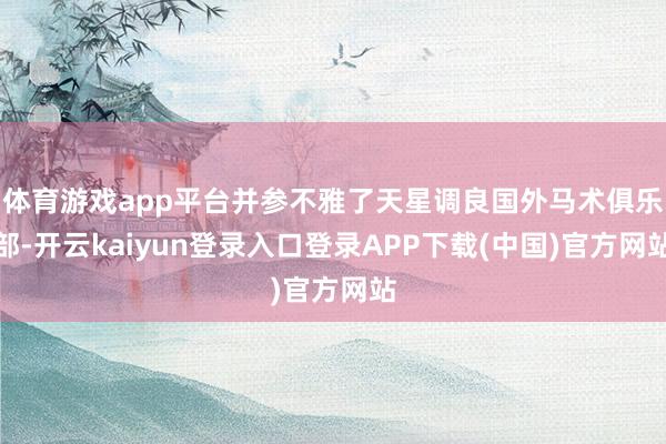 体育游戏app平台并参不雅了天星调良国外马术俱乐部-开云kaiyun登录入口登录APP下载(中国)官方网站