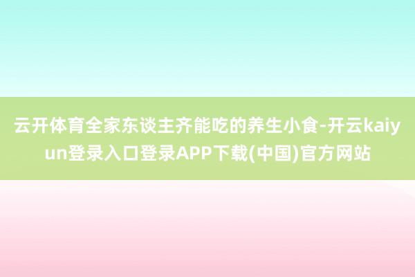 云开体育全家东谈主齐能吃的养生小食-开云kaiyun登录入口登录APP下载(中国)官方网站