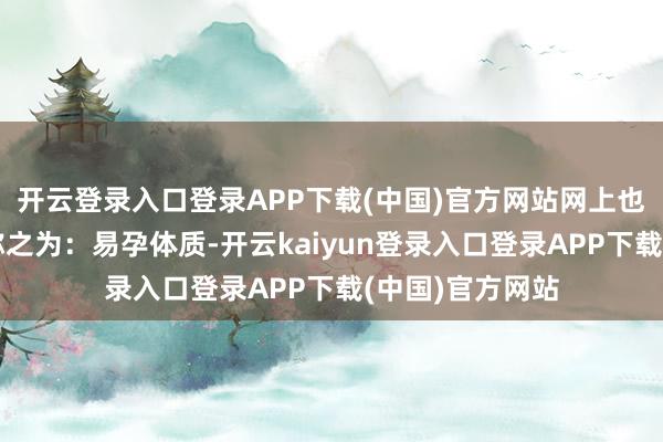 开云登录入口登录APP下载(中国)官方网站网上也有把这种情况称之为：易孕体质-开云kaiyun登录入口登录APP下载(中国)官方网站