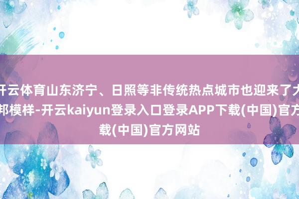 开云体育山东济宁、日照等非传统热点城市也迎来了大齐异邦模样-开云kaiyun登录入口登录APP下载(中国)官方网站
