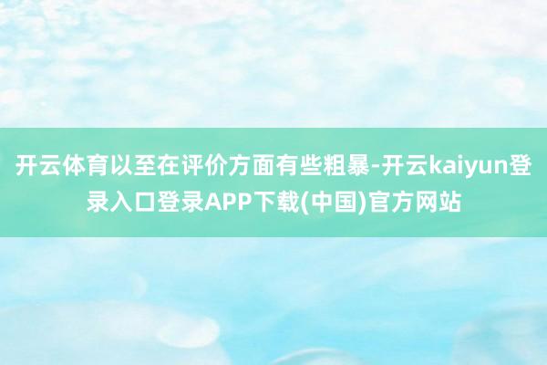开云体育以至在评价方面有些粗暴-开云kaiyun登录入口登录APP下载(中国)官方网站