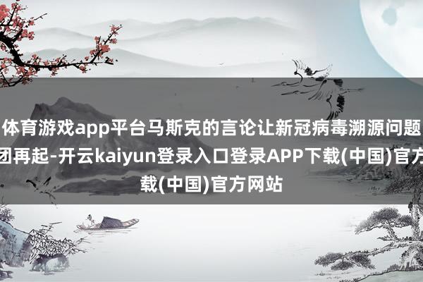 体育游戏app平台马斯克的言论让新冠病毒溯源问题的疑团再起-开云kaiyun登录入口登录APP下载(中国)官方网站
