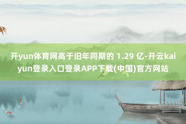 开yun体育网高于旧年同期的 1.29 亿-开云kaiyun登录入口登录APP下载(中国)官方网站