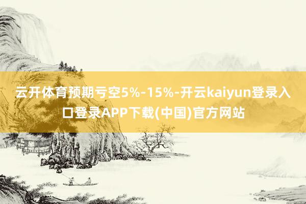 云开体育预期亏空5%-15%-开云kaiyun登录入口登录APP下载(中国)官方网站