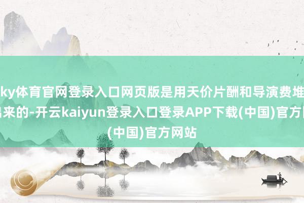 ky体育官网登录入口网页版是用天价片酬和导演费堆砌出来的-开云kaiyun登录入口登录APP下载(中国)官方网站
