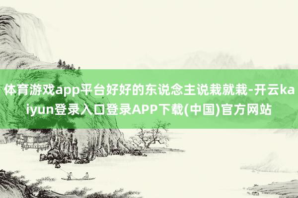 体育游戏app平台好好的东说念主说栽就栽-开云kaiyun登录入口登录APP下载(中国)官方网站