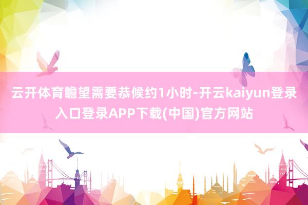 云开体育瞻望需要恭候约1小时-开云kaiyun登录入口登录APP下载(中国)官方网站
