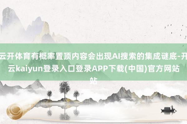 云开体育有概率置顶内容会出现AI搜索的集成谜底-开云kaiyun登录入口登录APP下载(中国)官方网站