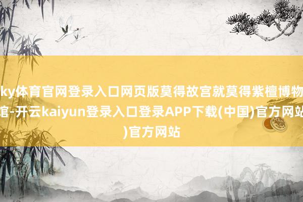 ky体育官网登录入口网页版莫得故宫就莫得紫檀博物馆-开云kaiyun登录入口登录APP下载(中国)官方网站