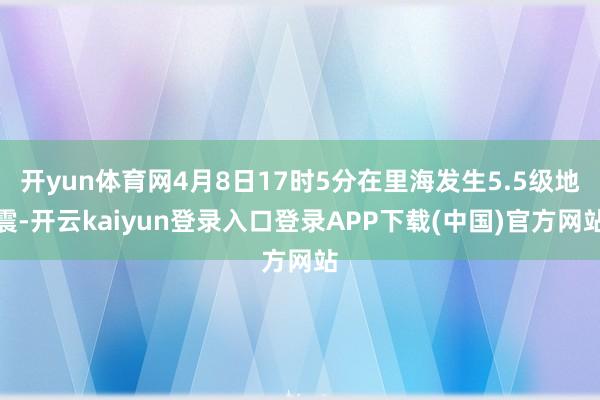 开yun体育网4月8日17时5分在里海发生5.5级地震-开云kaiyun登录入口登录APP下载(中国)官方网站
