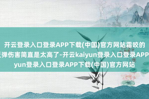 开云登录入口登录APP下载(中国)官方网站霜咬的重报复带来的大地反弹伤害简直是太高了-开云kaiyun登录入口登录APP下载(中国)官方网站