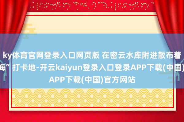 ky体育官网登录入口网页版 在密云水库附进散布着多处“看海”打卡地-开云kaiyun登录入口登录APP下载(中国)官方网站