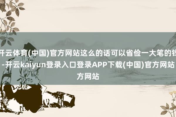 开云体育(中国)官方网站这么的话可以省俭一大笔的钱-开云kaiyun登录入口登录APP下载(中国)官方网站