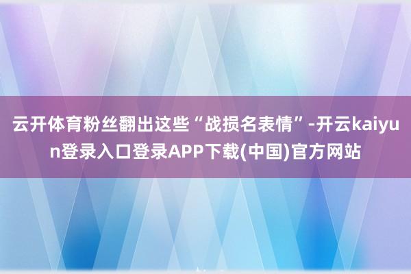 云开体育粉丝翻出这些“战损名表情”-开云kaiyun登录入口登录APP下载(中国)官方网站