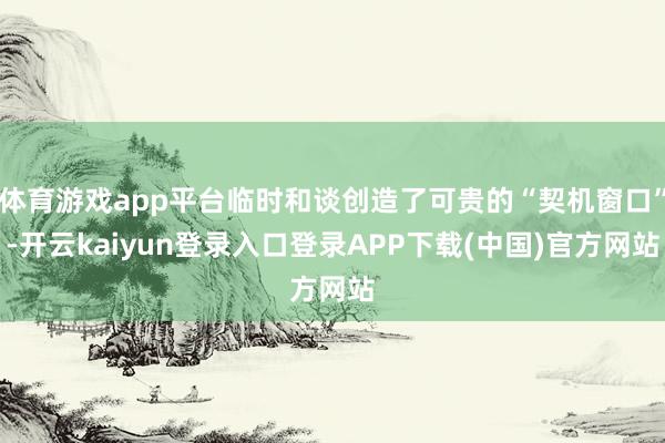 体育游戏app平台临时和谈创造了可贵的“契机窗口”-开云kaiyun登录入口登录APP下载(中国)官方网站