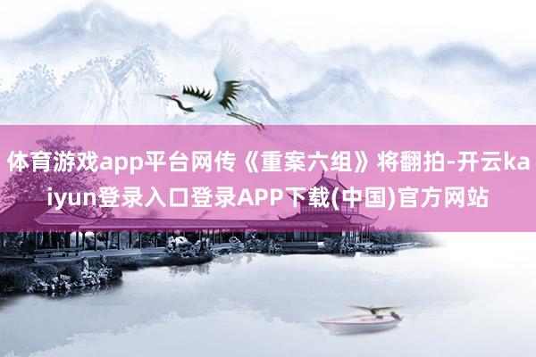 体育游戏app平台网传《重案六组》将翻拍-开云kaiyun登录入口登录APP下载(中国)官方网站
