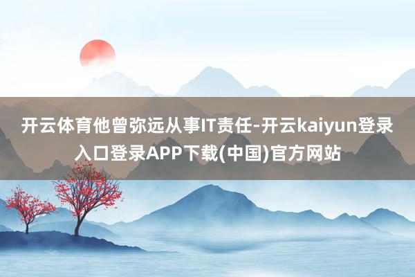 开云体育他曾弥远从事IT责任-开云kaiyun登录入口登录APP下载(中国)官方网站