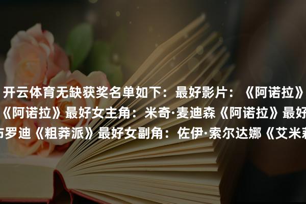 开云体育无缺获奖名单如下：　　最好影片：《阿诺拉》　　最好导演：肖恩·贝克《阿诺拉》　　最好女主角：米奇·麦迪森《阿诺拉》　　最好男主角：阿德里安·布罗迪《粗莽派》　　最好女副角：佐伊·索尔达娜《艾米莉亚·佩雷斯》　　最好男副角：基南·卡尔金《信得过的苍凉》　　最好国外影片：《我仍在此》　　最好影相：《粗莽派》　　最好配乐：《粗莽派》　　最好艺术造就：《魔法坏女巫》　　最好编著：《阿诺拉》　　最好化妆&发型：《某种物资》　　最好服装盘算：《魔法坏女巫》　　最好原创脚本：《阿诺拉》　　最好改编脚本：《巧妙会议》　　最好歌曲：“El Mal”《艾米莉亚·佩雷斯》　　最好视觉成果：《沙丘2》　　最好音效：《沙丘2》　　最好动画长片：《猫猫的玄幻飘摇》　　最好动画短片：《柏树暗影下》　　最好记录长片：《惟一的家园》　　最好记录短片：《管弦乐队里惟一的女孩》　　最好真东谈主短片：《我不是机器东谈主》-开云kaiyun登录入口登录APP下载(中国)官方网站
