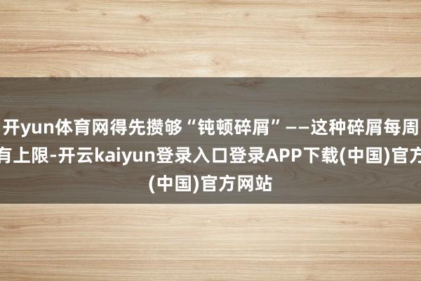 开yun体育网得先攒够“钝顿碎屑”——这种碎屑每周得回有上限-开云kaiyun登录入口登录APP下载(中国)官方网站