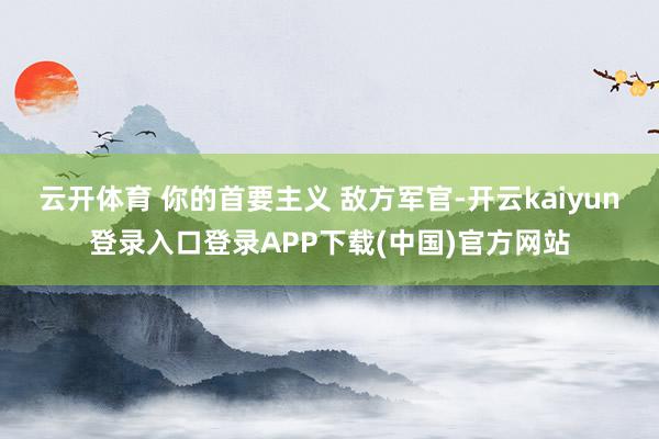云开体育 你的首要主义 敌方军官-开云kaiyun登录入口登录APP下载(中国)官方网站
