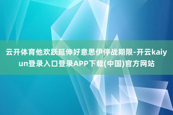 云开体育他欢跃延伸好意思伊停战期限-开云kaiyun登录入口登录APP下载(中国)官方网站