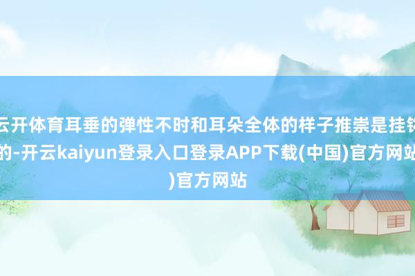 云开体育耳垂的弹性不时和耳朵全体的样子推崇是挂钩的-开云kaiyun登录入口登录APP下载(中国)官方网站