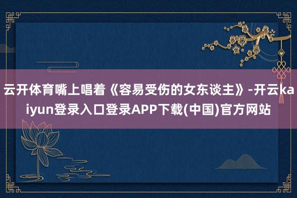 云开体育嘴上唱着《容易受伤的女东谈主》-开云kaiyun登录入口登录APP下载(中国)官方网站