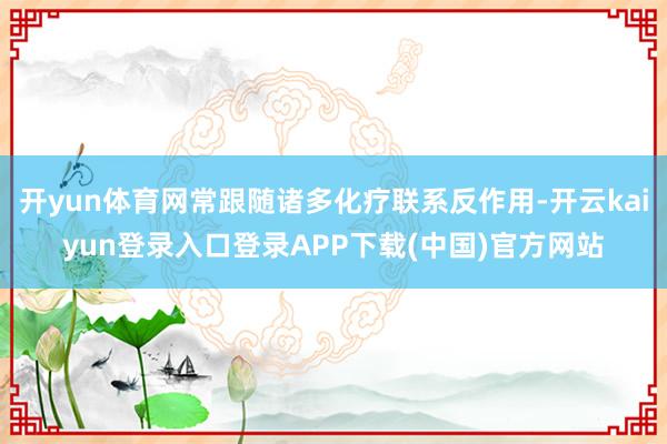 开yun体育网常跟随诸多化疗联系反作用-开云kaiyun登录入口登录APP下载(中国)官方网站
