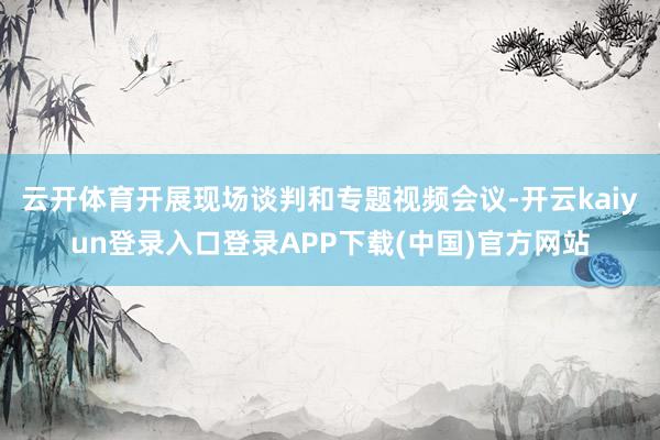 云开体育开展现场谈判和专题视频会议-开云kaiyun登录入口登录APP下载(中国)官方网站