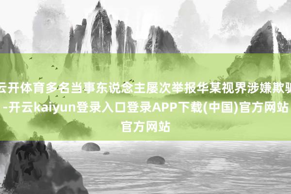 云开体育多名当事东说念主屡次举报华某视界涉嫌欺骗-开云kaiyun登录入口登录APP下载(中国)官方网站