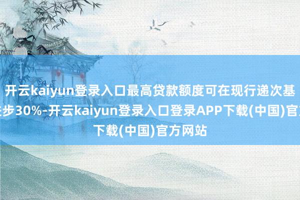 开云kaiyun登录入口最高贷款额度可在现行递次基础上进步30%-开云kaiyun登录入口登录APP下载(中国)官方网站