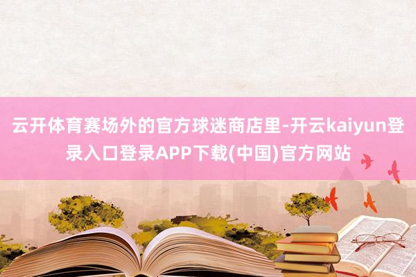 云开体育赛场外的官方球迷商店里-开云kaiyun登录入口登录APP下载(中国)官方网站