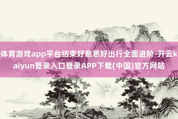 体育游戏app平台结束好意思好出行全面进阶-开云kaiyun登录入口登录APP下载(中国)官方网站