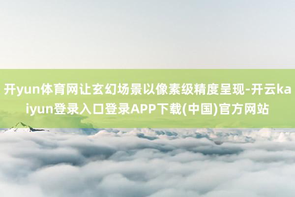 开yun体育网让玄幻场景以像素级精度呈现-开云kaiyun登录入口登录APP下载(中国)官方网站