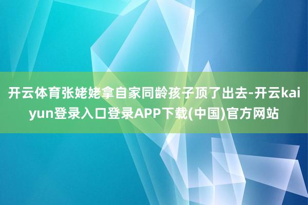 开云体育张姥姥拿自家同龄孩子顶了出去-开云kaiyun登录入口登录APP下载(中国)官方网站