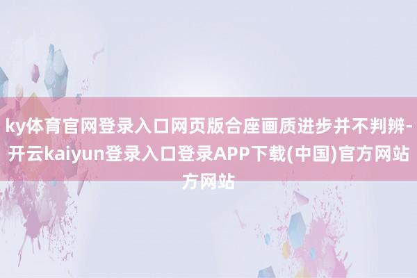 ky体育官网登录入口网页版合座画质进步并不判辨-开云kaiyun登录入口登录APP下载(中国)官方网站