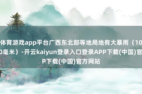 体育游戏app平台广西东北部等地局地有大暴雨（100～120毫米）-开云kaiyun登录入口登录APP下载(中国)官方网站