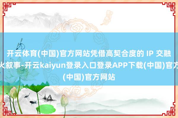 开云体育(中国)官方网站凭借高契合度的 IP 交融与烟火叙事-开云kaiyun登录入口登录APP下载(中国)官方网站