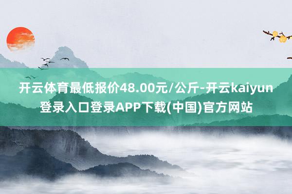 开云体育最低报价48.00元/公斤-开云kaiyun登录入口登录APP下载(中国)官方网站