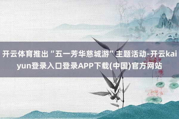 开云体育推出“五一芳华慈城游”主题活动-开云kaiyun登录入口登录APP下载(中国)官方网站