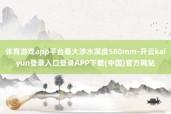 体育游戏app平台最大涉水深度580mm-开云kaiyun登录入口登录APP下载(中国)官方网站