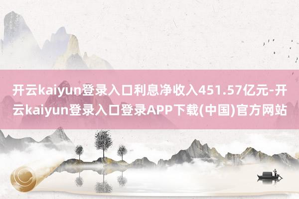 开云kaiyun登录入口利息净收入451.57亿元-开云kaiyun登录入口登录APP下载(中国)官方网站