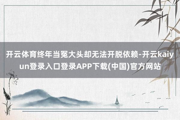 开云体育终年当冤大头却无法开脱依赖-开云kaiyun登录入口登录APP下载(中国)官方网站