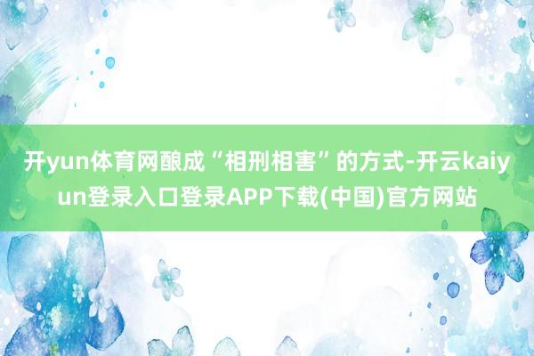 开yun体育网酿成“相刑相害”的方式-开云kaiyun登录入口登录APP下载(中国)官方网站