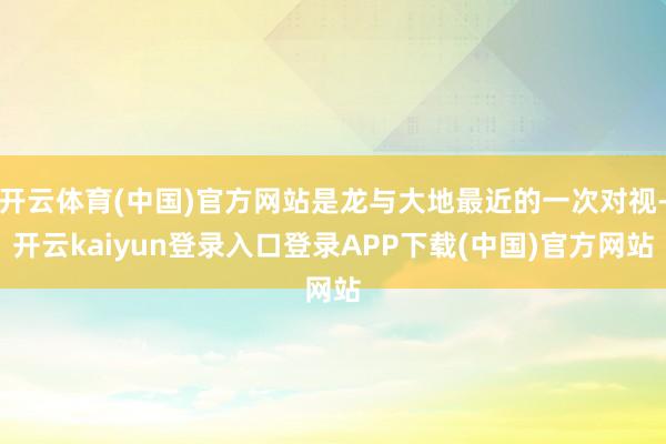 开云体育(中国)官方网站是龙与大地最近的一次对视-开云kaiyun登录入口登录APP下载(中国)官方网站